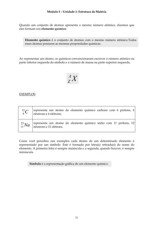 Módulo I – Unidade 1: Estrutura da Matéria



Quando um conjunto de átomos apresenta o mesmo número atômico, dizemos que
eles formam um elemento químico.


      Elemento químico é o conjunto de átomos com o mesmo número atômico.Todos
      esses átomos possuem as mesmas propriedades químicas.



Ao representar um átomo, os químicos convencionaram escrever o número atômico na
parte inferior esquerda do símbolo e o número de massa na parte superior esquerda.



                                     A
                                     Z   X
EXEMPLOS:




 12         representa um átomo do elemento químico carbono com 6 prótons, 6
  6   C     nêutrons e 6 elétrons;


23          representa um átomo do elemento químico sódio com 11 prótons, 12
11   Na     nêutrons e 11 elétrons.



Como você percebeu nos exemplos cada átomo de um determinado elemento é
representado por um símbolo. Este é formado por letra(s) retirada(s) do nome do
elemento. A primeira letra é sempre maiúscula e a segunda, quando houver, é sempre
minúscula.


          Símbolo é a representação gráfica de um elemento químico.




                                           21
 