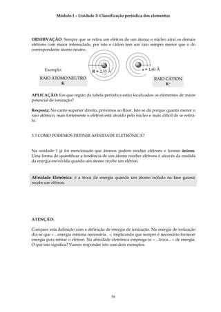 Módulo I – Unidade 2: Classificação periódica dos elementos




OBSERVAÇÃO: Sempre que se retira um elétron de um átomo o núcleo atrai os demais
elétrons com maior intensidade, por isto o cátion tem um raio sempre menor que o do
correspondente átomo neutro.



       Exemplo:                   R = 2,35 Å                   r = 1,60 Å

    RAIO ÁTOMO NEUTRO                                                 RAIO CÁTION
            K                                                              K+

APLICAÇÃO: Em que região da tabela periódica estão localizados os elementos de maior
potencial de ionização?

Resposta: No canto superior direito, próximos ao flúor. Isto se dá porque quanto menor o
raio atômico, mais fortemente o elétron está atraído pelo núcleo e mais difícil de se retirá-
lo.


3.3 COMO PODEMOS DEFINIR AFINIDADE ELETRÔNICA?


Na unidade 1 já foi mencionado que átomos podem receber elétrons e formar ânions.
Uma forma de quantificar a tendência de um átomo receber elétrons é através da medida
da energia envolvida quando um átomo recebe um elétron.



Afinidade Eletrônica: é a troca de energia quando um átomo isolado na fase gasosa
recebe um elétron.




ATENÇÃO:

Compare esta definição com a definição de energia de ionização. Na energia de ionização
diz-se que « ...energia mínima necessária.. », implicando que sempre é necessário fornecer
energia para retirar o elétron. Na afinidade eletrônica emprega-se « ...troca... » de energia.
O que isto significa? Vamos responder isto com dois exemplos.




                                               58
 
