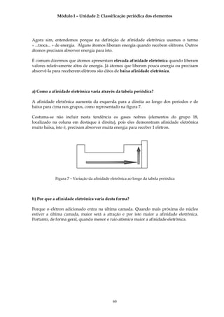 Módulo I – Unidade 2: Classificação periódica dos elementos




Agora sim, entendemos porque na definição de afinidade eletrônica usamos o termo
« ...troca... » de energia. Alguns átomos liberam energia quando recebem elétrons. Outros
átomos precisam absorver energia para isto.

É comum dizermos que átomos apresentam elevada afinidade eletrônica quando liberam
valores relativamente altos de energia. Já átomos que liberam pouca energia ou precisam
absorvê-la para receberem elétrons são ditos de baixa afinidade eletrônica.



a) Como a afinidade eletrônica varia através da tabela periódica?

A afinidade eletrônica aumenta da esquerda para a direita ao longo dos períodos e de
baixo para cima nos grupos, como representado na figura 7.

Costuma-se não incluir nesta tendência os gases nobres (elementos do grupo 18,
localizado na coluna em destaque à direita), pois eles demonstram afinidade eletrônica
muito baixa, isto é, precisam absorver muita energia para receber 1 elétron.




            Figura 7 – Variação da afinidade eletrônica ao longo da tabela periódica




b) Por que a afinidade eletrônica varia desta forma?

Porque o elétron adicionado entra na última camada. Quando mais próxima do núcleo
estiver a última camada, maior será a atração e por isto maior a afinidade eletrônica.
Portanto, de forma geral, quando menor o raio atômico maior a afinidade eletrônica.




                                              60
 
