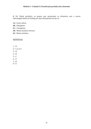 Módulo I – Unidade 2: Classificação periódica dos elementos




8. Na Tabela periódica, os grupos que apresentam os elementos com a menor
eletronegatividade de Pauling (os mais eletropositivos) são os:

(A) Gases nobres
(B) Halogênios
(C) Calcogênios
(D) Metais alcalinos terrosos
(E) Metais alcalinos


RESPOSTAS:


1–B
2 – 1, 2, 4, 6
3–D
4–B
5–C
6–E
7–B
8–E




                                             66
 