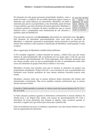 Módulo I – Unidade 2: Classificação periódica dos elementos




Os elementos de cada grupo possuíam propriedades similares, como o         Se você tem dúvidas
ponto de fusão e a valência. Na sua tabela apareciam alguns vazios, os     em       relação     ao
elementos que ainda faltavam ser descobertos. Mendeleev foi hábil o        significado do termo
suficiente para prever as propriedades, como densidade, ponto de fusão     massa atômica (A),
e massa atômica, que estes elementos deveriam apresentar. Mendeleev e      número atômico (Z)
os demais químicos e cientistas da época acreditavam que as massas         retorne a Unidade 1 e
atômicas eram a propriedade mais fundamental de um elemento e,             reveja os conceitos.
portanto capaz de identificá-lo.

Uma previsão correta foi a do eka-alumínio, (eka poderia ser traduzido como ‘um após’).
Este elemento foi descoberto aproximadamente cinco anos após as previsões de
Mendeleev e realmente apresentava propriedades muito próximas às previstas por ele.
Outros fatos similares a este tornaram a classificação de Mendeleev muito popular e aceita
na época.

Mas a organização de Mendeleev também tinha problemas:

1) Por exemplo, seguindo a ordem crescente de massas, o telúrio (Te), que tem massa
atômica de aproximadamente 128, se localizaria em um grupo após o iodo (I), que tem
massa atômica aproximadamente 127. Nesta disposição, estes elementos pareciam estar
em colunas erradas, uma vez que as propriedades do iodo se assemelhavam muito mais
com a dos elementos do grupo onde estava o telúrio e vice-versa.

Mendeleev inverteu suas posições, para que os mesmos se situassem em grupos com
propriedades semelhantes. Porém com isto, a sua conclusão de que as propriedades dos
elementos eram funções periódicas de suas massas atômicas crescentes parecia estar
errada.

Mendeleev assumiu então que as massas atômicas destes elementos não tinham sido
determinadas corretamente. Mas novas medidas somente confirmaram que as massas
iniciais estavam corretas.

Consulte a Tabela periódica e encontre os valores atuais das massas atômicas do Te, I, Co,
Ni, Ar e do K.

2) Outra situação aconteceu quando se determinou corretamente as massas atômicas do
cobalto (Co), e do Níquel (Ni), ambas com massas de aproximadamente 59. Com a
descoberta de novos elementos esta situação se repetiu, como aconteceu quando se
descobriu o argônio (Ar) que tinha maior massa que o potássio (K).

Estas inconsistências levaram os cientistas a questionar o uso das massas atômicas como à
base da organização dos elementos.




                                            48
 