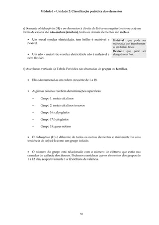 Módulo I – Unidade 2: Classificação periódica dos elementos




a) Somente o hidrogênio (H) e os elementos à direita da linha em negrito (mais escura) em
forma de escada são não–metais (ametais), todos os demais elementos são metais.

   • Um metal conduz eletricidade, tem brilho é maleável e         Maleável : que pode ser
   flexível.                                                       martelada até transformar-
                                                                   se em folhas finas.
                                                                   Flexível : que pode      ser
   • Um não – metal não conduz eletricidade não é maleável e       alongada em fios.
   nem flexível.


b) As colunas verticais da Tabela Periódica são chamadas de grupos ou famílias.


   •   Elas são numeradas em ordem crescente de 1 a 18.


   •   Algumas colunas recebem denominações específicas:

       −     Grupo 1: metais alcalinos

       −     Grupo 2: metais alcalinos terrosos

       −     Grupo 16: calcogênios

       −     Grupo 17: halogênios

       −     Grupo 18: gases nobres


   • O hidrogênio (H) é diferente de todos os outros elementos e atualmente há uma
   tendência de colocá-lo como um grupo isolado.


   • O número do grupo está relacionado com o número de elétrons que estão nas
   camadas de valência dos átomos. Podemos considerar que os elementos dos grupos de
   1 a 12 têm, respectivamente 1 a 12 elétrons de valência.




                                           50
 