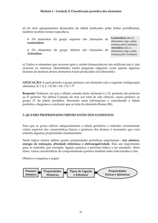 Módulo I – Unidade 2: Classificação periódica dos elementos




d) Os dois agrupamentos destacados da tabela (indicados pelas linhas pontilhadas),
também recebem nomes específicos.

                                                                    Lantanídeos são os
   • Os elementos do grupo superior são chamados de
                                                                    elementos cuja a série
   Lantanídeos
                                                                    começa pelo Lantânio.
                                                                    Actnídeos são os
   • Os elementos do grupo inferior são chamados de                 elementos cuja a série
   Actinídeos.                                                      começa pelo Actníneo.


e) Todos os elementos que ocorrem após o urânio (transurânicos) são artificiais isto é, não
ocorrem na natureza. Quantidades muito pequenas (algumas vezes apenas algumas
dezenas de átomos) desses elementos foram produzidas em laboratório.


APLICAÇÃO: A qual período e grupo pertence um elemento com a seguinte configuração
eletrônica: K = 2, L = 8, M = 18, = N = 7?

Resposta: Podemos ver que a última camada deste elemento é a N, portanto ele pertence
ao 4º período. Na última Camada ele tem um total de sete elétrons, assim pertence ao
grupo 17 da tabela periódica. Reunindo estas informações e consultando a tabela
periódica, chegamos a conclusão que se trata do elemento Bromo (Br).


3. QUATRO PROPRIEDADES IMPORTANTES DOS ELEMENTOS


Para que se possa utilizar adequadamente a tabela periódica e entender corretamente
vários aspectos das características físicas e químicas dos átomos é necessário que você
entenda algumas propriedades fundamentais.

Neste tópico iremos definir quatro propriedades periódicas importantes : raio atômico,
energia de ionização, afinidade eletrônica e eletronegatividade. Elas são importantes
para se entender, por exemplo, ligação química, o próximo tópico a ser estudado. Além
disso, várias características do comportamento químico também estão relacionadas a elas.

Observe o esquema a seguir:



 Número         Propriedades        Tipos de Ligação               Propriedades
 Atômico          Atômicas             e Estrutura              Físicas e Químicas




                                            52
 