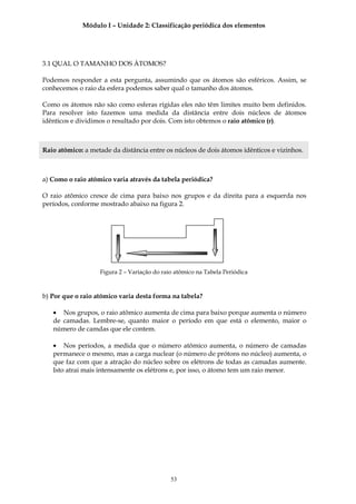 Módulo I – Unidade 2: Classificação periódica dos elementos




3.1 QUAL O TAMANHO DOS ÁTOMOS?

Podemos responder a esta pergunta, assumindo que os átomos são esféricos. Assim, se
conhecemos o raio da esfera podemos saber qual o tamanho dos átomos.

Como os átomos não são como esferas rígidas eles não têm limites muito bem definidos.
Para resolver isto fazemos uma medida da distância entre dois núcleos de átomos
idênticos e dividimos o resultado por dois. Com isto obtemos o raio atômico (r).



Raio atômico: a metade da distância entre os núcleos de dois átomos idênticos e vizinhos.



a) Como o raio atômico varia através da tabela periódica?

O raio atômico cresce de cima para baixo nos grupos e da direita para a esquerda nos
períodos, conforme mostrado abaixo na figura 2.




                   Figura 2 – Variação do raio atômico na Tabela Periódica



b) Por que o raio atômico varia desta forma na tabela?

   • Nos grupos, o raio atômico aumenta de cima para baixo porque aumenta o número
   de camadas. Lembre-se, quanto maior o período em que está o elemento, maior o
   número de camdas que ele contem.

   • Nos períodos, a medida que o número atômico aumenta, o número de camadas
   permanece o mesmo, mas a carga nuclear (o número de prótons no núcleo) aumenta, o
   que faz com que a atração do núcleo sobre os elétrons de todas as camadas aumente.
   Isto atrai mais intensamente os elétrons e, por isso, o átomo tem um raio menor.




                                             53
 