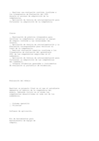 .. Realizar una evaluación continúa (conforme a
los Lineamientos de Evaluación del CFP)
durante el proceso de adquisición de la
competencia.
.. Aplicación de técnica de retroalimentación para
fortalecer la adquisición de la competencia
Cierre
.. Realización de práctica integradora para
verificar la competencia: actualizar el equipo
de cómputo conforme a las necesidades del
usuario.
.. Aplicación de técnica de retroalimentación y la
evaluación correspondiente para verificar el
logro de la competencia.
.. Realizar evaluación sumativa (conforme a los
lineamientos de evaluación del aprendizaje
CFP) de las competencias adquiridas en el
submodulo.
.. Aplicación de técnica de retroalimentación para
fortalecer la adquisición de las competencias
del submódulo.
.. Integrar evidencias generadas e instrumentos
de evaluación al portafolio de evidencias.
Evaluación del módulo
Realizar un proyecto final en el que el estudiante
demuestre el dominio de la competencia del
módulo. Debiendo incluir en el mismo las
competencias desarrolladas en cada uno de los
submódulos.
.. Sistema operativo
.. Utilerías
Software de aplicación.
Kit de herramientas para
mantenimiento de equipo de
cómputo.
 
