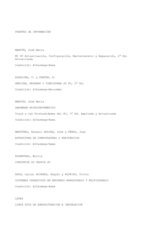 FUENTES DE INFORMACIÓN
MARTÍN, José María
MI PC Actualización, Configuración, Mantenimiento y Reparación, 2ª Ed.
Actualizada
Coedición: Alfaomega-Rama
EGGELING, T. y FRATER, H.
AMPLIAR, REPARAR Y CONFIGURAR SU PC, 2ª Ed.
Coedición: Alfaomega-Marcombo
MARTIN, José María
HARDWARE MICROINFORMÁTICO
Viaje a las Profundidades del PC, 3ª Ed. Ampliada y Actualizada
Coedición: Alfaomega-Rama
MARTÍNEZ, Rafael; BOLUDA, José y PÉREZ, Juan
ESTRUCTURA DE COMPUTADORES Y PERIFÉRICOS
Coedición: Alfaomega-Rama
ROSENTHAL, Morris
CONSTRUYA SU PROPIA PC
RAYA, Laura; ÁLVAREZ, Raquel y RODRIGO, Víctor
SISTEMAS OPERATIVOS EN ENTORNOS MONOUSUARIO Y MULTIUSUARIO
Coedición: Alfaomega-Rama
LÓPEZ
LINUX GUIA DE ADMINISTRACION E INSTALACION
 