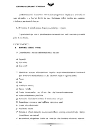 CURSO PROFISSIONALIZANTE DE PORTEIRO
39
Conforme descrito há diferença entre as duas categorias de funções e na aplicação das
suas atividades e se houver desvio de suas finalidades podem resultar em processos
trabalhistas por desvio de função.
5.1.1 Controle de entrada e saída de: pessoas, materiais e veículos
O profissional que atua na portaria repete diariamente uma série de rotinas que fazem
parte da sua função.
PROCEDIMENTOS:
I. Entrada e saída de pessoas:
1º. Cumprimentar a pessoa conforme a hora do dia com:
a) Bom dia!
b) Boa tarde!
c) Boa noite!
2º. Identificar a pessoa e o seu destino na empresa e seguir as orientações do contato se é
para deixar o visitante entrar ou não. Se for entrar: pegar os seguintes dados:
a) Nome
b) RG
c) Horário de entrada;
d) Pessoa visitada.
e) Anotar placa se estiver com veículo e tiver estacionamento na empresa.
f) Nome da empresa ou particular.
g) Fornecer o crachá de visitante ou de prestador de serviços.
h) Encaminhar a pessoa ao local ou liberar o acesso ao local.
i) Anotar o horário de saída.
j) Recolher o crachá.
3º. Entrada de oficiais de justiça e demais autoridades somente com autorização e depois
de notificar o responsável.
4º. Se autorizado, recepcionar clientes em visitas em salas de espera até que seja atendido.
 