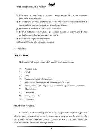 CURSO PROFISSIONALIZANTE DE PORTEIRO
41
h) Seja atento ao recepcionar as pessoas e sempre procure fazer a sua segurança
preventiva evitando assaltos.
i) Se receber uma ordem de revistar bolsas, sacolas e veículos faça isso com humildade e
sem arrogância para com funcionários, agregados e visitantes.
j) Homens estão proibidos de revistar bolsa de mulheres.
k) Se tiver problemas com colaboradores e demais pessoas no cumprimento de suas
tarefas, busque ajuda aos responsáveis na empresa.
l) Evite atritos e desgastes desnecessários.
m) Faça relatórios de fatos atípicos ou anormais.
5.1.4 Relatórios:
LIVRO DIÁRIO:
No livro diário são registrados os relatórios diários onde devem conter:
1º. Nome do posto
2º. Cidade
3º. Data
4º. Seu nome completo e RE (registro);
5º. Recebimento do posto com o horário e de quem recebeu.
6º. Escala com os nomes das pessoas que assumiram o posto e onde assumiram;
7º. Material carga.
8º. Ocorrências;
9º. Passagem do posto
10º. Assinatura.
RELATÓRIO AVULSO:
É similar ao relatório diário, porém deve ser feito quando há ocorrências que quer
relatar ao supervisor operacional em um documento à parte e que não quer deixar no livro de
ata. No livro de ata tudo fica exposto e no diário é mais privativo e deve ser feito em duas vias
a qual o destinatário deve assinar e entregar a você.
 