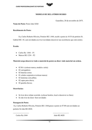 CURSO PROFISSIONALIZANTE DE PORTEIRO
42
MODELO DE RELATÓRIO DIÁRIO
Guarulhos, 20 de novembro de 2075.
Nome do Posto: Posto João XXII
Recebimento do Posto:
Eu, Carlos Roberto Oliveira, Porteiro RE:1.844, recebi o posto ás 18:55 do porteiro Sr.
Gabriel RE: 45, sem novidades.(se tiver novidades descrever nas ocorrências que está ciente).
Escala:
 Carlos Re: 1844 – P1
 Marcos RE:1254 – P2
Material carga (descrever todo o material do posto) ou dizer: todo material em ordem.
 02 Ht´s (colocar marca, modelo e série)
 02 carregadores
 02 baterias extras
 01 celular corporativo (colocar marca)
 02 lanternas com pilhas;
 02 capas para chuva;
 02 guarda-chuvas;
Ocorrências:
 Se tiver deve relatar ocorrido. (colocar horário, local e descrever os fatos)
 Se não tiver de dizer: Sem novidades
Passagem do Posto:
Eu, Carlos Roberto Oliveira, Porteiro RE:1.844,passo o posto ás 07:00 sem novidades ao
porteiro Sr.João RE:4020.
_________________ _________________
Carlos Re:1844 João RE:4020
 