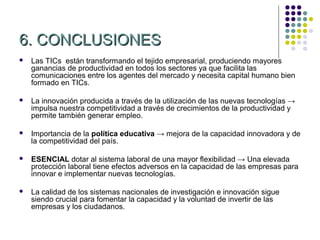 6. CONCLUSIONES
   Las TICs están transformando el tejido empresarial, produciendo mayores
    ganancias de productividad en todos los sectores ya que facilita las
    comunicaciones entre los agentes del mercado y necesita capital humano bien
    formado en TICs.

   La innovación producida a través de la utilización de las nuevas tecnologías →
    impulsa nuestra competitividad a través de crecimientos de la productividad y
    permite también generar empleo.

   Importancia de la política educativa → mejora de la capacidad innovadora y de
    la competitividad del país.

   ESENCIAL dotar al sistema laboral de una mayor flexibilidad → Una elevada
    protección laboral tiene efectos adversos en la capacidad de las empresas para
    innovar e implementar nuevas tecnologías.

   La calidad de los sistemas nacionales de investigación e innovación sigue
    siendo crucial para fomentar la capacidad y la voluntad de invertir de las
    empresas y los ciudadanos.
 