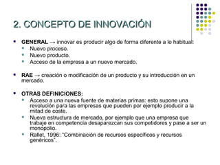 2. CONCEPTO DE INNOVACIÓN
   GENERAL → innovar es producir algo de forma diferente a lo habitual:
     Nuevo proceso.
     Nuevo producto.
     Acceso de la empresa a un nuevo mercado.


   RAE → creación o modificación de un producto y su introducción en un
    mercado.

   OTRAS DEFINICIONES:
     Acceso a una nueva fuente de materias primas: esto supone una
      revolución para las empresas que pueden por ejemplo producir a la
      mitad de coste.
     Nueva estructura de mercado, por ejemplo que una empresa que
      trabaje en competencia desaparezcan sus competidores y pase a ser un
      monopolio.
     Rallet, 1996: “Combinación de recursos específicos y recursos
      genéricos”.
 