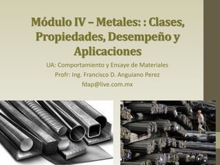 Módulo IV – Metales: : Clases,
Propiedades, Desempeño y
Aplicaciones
UA: Comportamiento y Ensaye de Materiales
Profr: Ing. Francisco D. Anguiano Perez
fdap@live.com.mx
 