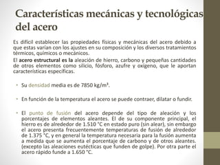 Características mecánicas y tecnológicas
del acero
Es difícil establecer las propiedades físicas y mecánicas del acero debido a
que estas varían con los ajustes en su composición y los diversos tratamientos
térmicos, químicos o mecánicos.
El acero estructural es la aleación de hierro, carbono y pequeñas cantidades
de otros elementos como silicio, fósforo, azufre y oxígeno, que le aportan
características específicas.
• Su densidad media es de 7850 kg/m³.
• En función de la temperatura el acero se puede contraer, dilatar o fundir.
• El punto de fusión del acero depende del tipo de aleación y los
porcentajes de elementos aleantes. El de su componente principal, el
hierro es de alrededor de 1.510 °C en estado puro (sin alear), sin embargo
el acero presenta frecuentemente temperaturas de fusión de alrededor
de 1.375 °C, y en general la temperatura necesaria para la fusión aumenta
a medida que se aumenta el porcentaje de carbono y de otros aleantes.
(excepto las aleaciones eutécticas que funden de golpe). Por otra parte el
acero rápido funde a 1.650 °C.
 