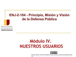Módulo IV.
NUESTROS USUARIOS
ENJ-2-104 - Principio, Misión y Visión
de la Defensa Pública
Principio, Misión y Visión de la Defensa Pública, Nuestros Usuarios está distribuido bajo
una Licencia Creative Commons Atribución-NoComercial-SinDerivar 4.0 Internacional.
 