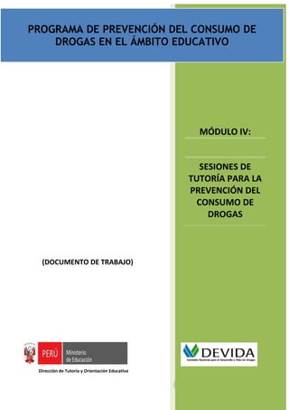 PROGRAMA DE PREVENCIÓN DEL CONSUMO DE DROGAS EN EL ÁMBITO EDUCATIVO PARA NIVEL SECUNDARIA
                                         Documento de trabajo
PROGRAMA DE PREVENCIÓN DEL CONSUMO DE
    DROGAS EN EL ÁMBITO EDUCATIVO




                                                                    MÓDULO IV:


                                                                   SESIONES DE
                                                                TUTORÍA PARA LA
                                                                PREVENCIÓN DEL
                                                                  CONSUMO DE
                                                                     DROGAS



  (DOCUMENTO DE TRABAJO)




 Dirección de Tutoría y Orientación Educativa

                                                                                 Página | 1
 