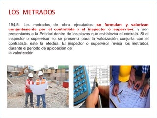 194.5. Los metrados de obra ejecutados se formulan y valorizan
conjuntamente por el contratista y el inspector o supervisor, y son
presentados a la Entidad dentro de los plazos que establezca el contrato. Si el
inspector o supervisor no se presenta para la valorización conjunta con el
contratista, este la efectúa. El inspector o supervisor revisa los metrados
durante el periodo de aprobación de
la valorización.
LOS METRADOS
 
