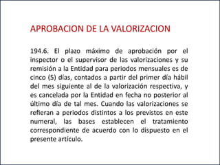 194.6. El plazo máximo de aprobación por el
inspector o el supervisor de las valorizaciones y su
remisión a la Entidad para periodos mensuales es de
cinco (5) días, contados a partir del primer día hábil
del mes siguiente al de la valorización respectiva, y
es cancelada por la Entidad en fecha no posterior al
último día de tal mes. Cuando las valorizaciones se
reﬁeran a periodos distintos a los previstos en este
numeral, las bases establecen el tratamiento
correspondiente de acuerdo con lo dispuesto en el
presente artículo.
APROBACION DE LA VALORIZACION
 