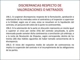 196.1. Si surgieran discrepancias respecto de la formulación, aprobación o
valorización de los metrados entre el contratista y el inspector o supervisor
o la Entidad, según sea el caso, estas se resuelven en la liquidación del
contrato, sin perjuicio del cobro de la parte no controvertida.
196.2. Si la valorización de la parte en discusión representa un monto igual
o superior al cinco por ciento (5%) del contrato actualizado, la parte
interesada puede someter dicha controversia a conciliación y/o arbitraje, o
a la Junta de Resolución de Disputas, según corresponda; dentro de los
treinta (30) días hábiles siguientes de haber tomado conocimiento de la
discrepancia.
196.3. El inicio del respectivo medio de solución de controversias no
implica la suspensión del contrato ni el incumplimiento de las obligaciones
de las partes.
DISCREPANCIAS RESPECTO DE
VALORIZACIONES O METRADOS
 