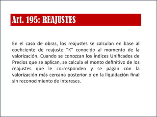 Art. 195: REAJUSTES
En el caso de obras, los reajustes se calculan en base al
coeﬁciente de reajuste “K” conocido al momento de la
valorización. Cuando se conozcan los Índices Uniﬁcados de
Precios que se aplican, se calcula el monto deﬁnitivo de los
reajustes que le corresponden y se pagan con la
valorización más cercana posterior o en la liquidación ﬁnal
sin reconocimiento de intereses.
 