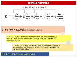 FORMULA POLINÓMICA
D.S. N° 011-79-VC y sus modificatorias
𝐾 = 𝑎
𝐽𝑟
𝐽𝑜
+ 𝑏
𝑀𝑟
𝑀𝑜
+c
𝐸𝑟
𝐸𝑜
+ 𝑑
𝑉𝑟
𝑉𝑜
+ 𝑒
𝐺𝑈𝑟
𝐺𝑈𝑜
COEFICIENTES DE INCIDENCIA
a+b+c+d+e = 1.000 (Coeficientes de Incidencia)
Jr, Mr, Er, Vr y GUr, elementos representativos del presupuesto cuyos
valores corresponden a los índices Unificados de precios (INEI) a la
fecha del reajuste
Jo, Mo, Eo, Vo y GUo, elementos representativosdel presupuesto
cuyos valores corresponden a los índices Unificados de precios
(INEI) a la fecha del VR
 