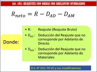 Art. 195: REAJUSTES CON OBRAS CON ADELANTOS OTORGADOS
• R: Reajuste (Reajuste Bruto)
• DAD : Deducción del Reajuste que no
corresponde por Adelanto de
Directo
• DAM : Deducción del Reajuste que no
corresponde por Adelanto de
Materiales
Donde:
D.S. N° 011-79-VC y sus modificatorias
𝑅𝑛𝑒𝑡𝑜 = 𝑅 − 𝐷𝐴𝐷 − 𝐷𝐴𝑀
 