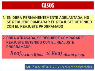 CASOS
𝑅𝑒𝑎𝑗.𝐴𝑐𝑢𝑚 𝐸𝑗𝑒𝑐. ≤ 𝑅𝑒𝑎𝑗.𝐴𝑐𝑢𝑚 𝑝𝑟𝑜𝑔.
Art. 7 D.S. N° 011-79-VC y sus modificatorias
1. EN OBRA PERMANENTEMENTE ADELANTADA, NO
SE REQUIERE COMPARAR EL REAJUSTE OBTENIDO
CON EL REAJUSTE PROGRAMADO
2. OBRA ATRASADA, SE REQUIERE COMPARAR EL
REAJUSTE OBTENIDO CON EL REAJUSTE
PROGRAMADO
 