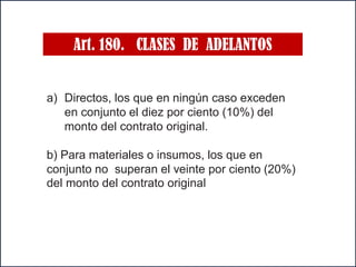 Art. 180. CLASES DE ADELANTOS
a) Directos, los que en ningún caso exceden
en conjunto el diez por ciento (10%) del
monto del contrato original.
b) Para materiales o insumos, los que en
conjunto no superan el veinte por ciento (20%)
del monto del contrato original
 