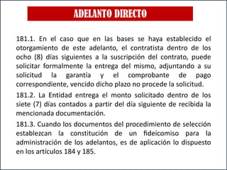 ADELANTO DIRECTO
181.1. En el caso que en las bases se haya establecido el
otorgamiento de este adelanto, el contratista dentro de los
ocho (8) días siguientes a la suscripción del contrato, puede
solicitar formalmente la entrega del mismo, adjuntando a su
solicitud la garantía y el comprobante de pago
correspondiente, vencido dicho plazo no procede la solicitud.
181.2. La Entidad entrega el monto solicitado dentro de los
siete (7) días contados a partir del día siguiente de recibida la
mencionada documentación.
181.3. Cuando los documentos del procedimiento de selección
establezcan la constitución de un ﬁdeicomiso para la
administración de los adelantos, es de aplicación lo dispuesto
en los artículos 184 y 185.
 
