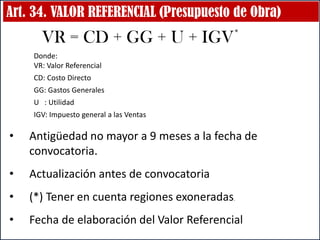 Art. 34. VALOR REFERENCIAL (Presupuesto de Obra)
VR = CD + GG + U + IGV*
• Antigüedad no mayor a 9 meses a la fecha de
convocatoria.
• Actualización antes de convocatoria
• (*) Tener en cuenta regiones exoneradas.
• Fecha de elaboración del Valor Referencial
Donde:
VR: Valor Referencial
CD: Costo Directo
GG: Gastos Generales
U : Utilidad
IGV: Impuesto general a las Ventas
 