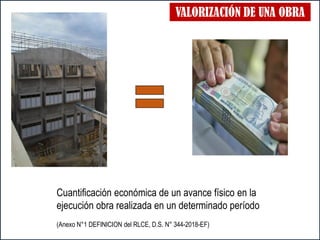 VALORIZACIÓN DE UNA OBRA
Cuantificación económica de un avance físico en la
ejecución obra realizada en un determinado período
(Anexo N°1 DEFINICION del RLCE, D.S. N° 344-2018-EF)
 