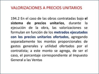 194.2 En el caso de las obras contratadas bajo el
sistema de precios unitarios, durante la
ejecución de la obra, las valorizaciones se
formulan en función de los metrados ejecutados
con los precios unitarios ofertados, agregando
separadamente los montos proporcionales de
gastos generales y utilidad ofertados por el
contratista; a este monto se agrega, de ser el
caso, el porcentaje correspondiente al Impuesto
General a las Ventas
VALORIZACIONES A PRECIOS UNITARIOS
 