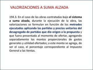 194.3. En el caso de las obras contratadas bajo el sistema
a suma alzada, durante la ejecución de la obra, las
valorizaciones se formulan en función de los metrados
ejecutados aplicando las partidas y precios unitarios del
desagregado de partidas que dio origen a la propuesta y
que fuera presentada al momento de ofertar, agregando
separadamente los montos proporcionales de gastos
generales y utilidad ofertados; a este monto se agrega, de
ser el caso, el porcentaje correspondiente al Impuesto
General a las Ventas.
VALORIZACIONES A SUMA ALZADA
 