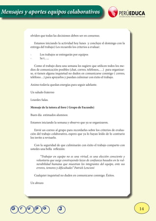 14Grupo 3
olviden que todas las decisiones deben ser en consenso.
Estamos iniciando la actividad hoy lunes y concluye el domingo con la
entrega del trabajo) Les recuerdo los criterios a evaluar:
-	 Los trabajos se entregarán por equipos
-	 Se t…..
Como el trabajo dura una semana les sugiero que utilicen todos los me-
dios de comunicación posibles (chat, correo, teléfonos,….) para organizar-
se, si tienen alguna inquietud no duden en comunicarse conmigo ( correo,
teléfono…) para apoyarlos y puedan culminar con éxito el trabajo.
Animo todavía quedan energías para seguir adelante.
Un saludo fraterno
Lourdes Salas.
Mensaje de la tutora al foro ( Grupo de Facundo)
Buen día estimados alumnos:
Estamos iniciando la semana y observo que ya se organizaron.
Envié un correo al grupo para recordarles sobre los criterios de evalua-
ción del trabajo colaborativo, espero que ya lo hayan leído de lo contrario
los invito a revisarlo.
Con la seguridad de que culminarán con éxito el trabajo comparto con
ustedes una bella reflexión:
“Trabajar en equipo no es una virtud, es una elección consciente y
voluntaria que surge construyendo lazos de confianza basados en la vul-
nerabilidad humana que muestran los integrantes del equipo, ente sus
errores, temores y dificultades” Patrick Lencioni
Cualquier inquietud no duden en comunicarse conmigo. Éxitos.
Un abrazo
Mensajes y aportes equipos colaborativos
 