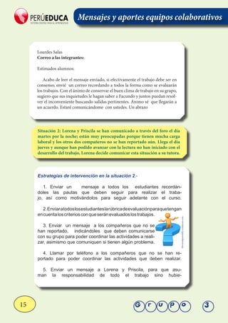 15 Grupo 3
Lourdes Salas
Correo a las integrantes:
Estimados alumnos:
Acabo de leer el mensaje enviado, si efectivamente el trabajo debe ser en
consenso, envié un correo recordando a todos la forma como se evaluarán
los trabajos. Con el ánimo de conservar el buen clima de trabajo en su grupo,
sugiero que sus inquietudes le hagan saber a Facundo y juntos puedan resol-
ver el inconveniente buscando salidas pertinentes. Ánimo sé que llegarán a
un acuerdo. Estaré comunicándome con ustedes. Un abrazo
Situación 2: Lorena y Priscila se han comunicado a través del foro el día
martes por la noche; están muy preocupadas porque tienen mucha carga
laboral y los otros dos compañeros no se han reportado aún. Llega el día
jueves y aunque han podido avanzar con la lectura no han iniciado con el
desarrollo del trabajo, Lorena decide comunicar esta situación a su tutora.
Estrategías de intervención en la situación 2.-
1. Enviar un mensaje a todos los estudiantes recordán-
doles las pautas que deben seguir para realizar el traba-
jo, así como motivándolos para seguir adelante con el curso.
2.Enviaratodoslosestudianteslarúbricadeevaluaciónparaquetengan
encuentaloscriteriosconqueseránevaluadoslostrabajos.
3. Enviar un mensaje a los compañeros que no se
han reportado, indicándoles que deben comunicarse
con su grupo para poder coordinar las actividades a reali-
zar, asimismo que comuniquen si tienen algún problema.
4. Llamar por teléfono a los compañeros que no se han re-
portado para poder coordinar las actividades que deben realizar.
5. Enviar un mensaje a Lorena y Priscila, para que asu-
man la responsabilidad de todo el trabajo sino hubie-
Mensajes y aportes equipos colaborativos
fibromialgiamelilla.wordpress.com
 
