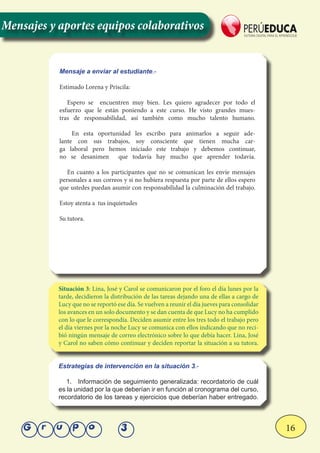 16Grupo 3
Mensajes y aportes equipos colaborativos
Situación 3: Lina, José y Carol se comunicaron por el foro el día lunes por la
tarde, decidieron la distribución de las tareas dejando una de ellas a cargo de
Lucy que no se reportó ese día. Se vuelven a reunir el día jueves para consolidar
los avances en un solo documento y se dan cuenta de que Lucy no ha cumplido
con lo que le correspondía. Deciden asumir entre los tres todo el trabajo pero
el día viernes por la noche Lucy se comunica con ellos indicando que no reci-
bió ningún mensaje de correo electrónico sobre lo que debía hacer. Lina, José
y Carol no saben cómo continuar y deciden reportar la situación a su tutora.
Mensaje a enviar al estudiante.-
Estimado Lorena y Priscila:
Espero se encuentren muy bien. Les quiero agradecer por todo el
esfuerzo que le están poniendo a este curso. He visto grandes mues-
tras de responsabilidad, así también como mucho talento humano.
En esta oportunidad les escribo para animarlos a seguir ade-
lante con sus trabajos, soy consciente que tienen mucha car-
ga laboral pero hemos iniciado este trabajo y debemos continuar,
no se desanimen que todavía hay mucho que aprender todavía.
En cuanto a los participantes que no se comunican les envíe mensajes
personales a sus correos y si no hubiera respuesta por parte de ellos espero
que ustedes puedan asumir con responsabilidad la culminación del trabajo.
Estoy atenta a tus inquietudes
Su tutora.
Estrategías de intervención en la situación 3.-
1.	 Información de seguimiento generalizada: recordatorio de cuál
es la unidad por la que deberían ir en función al cronograma del curso,
recordatorio de los tareas y ejercicios que deberían haber entregado.
 