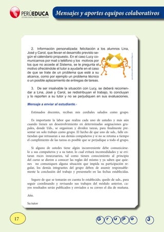 17 Grupo 3
Mensajes y aportes equipos colaborativos
2.	 Información personalizada: felicitación a los alumnos Lina,
José y Carol, que llevan el desarrollo previsto se-
gún el calendario propuesto. En el caso Lucy co-
municarnos por mail o teléfono y los motivos por
los que no accede al Sistema, se le pregunta el
motivo ofreciéndole el tutor a ayudarle en el caso
de que se trate de un problema que esté a su
alcance, como por ejemplo un problema técnico
o un posible aplazamiento de entregas de tareas.
3.	 De ser insalvable la situación con Lucy, se deberá recomen-
dar a Lina, José y Carol, se redistribuyan el trabajo, lo concluyan
y lo reporten a su tutor y no se perjudiquen en sus evaluaciones.
Mensaje a enviar al estudiante.-
Estimados docentes, reciban mis cordiales saludos como grupo.
Es importante la labor que realiza cada uno de ustedes y más aún
cuando tienen un desenvolvimiento en determinadas asignaciones gru-
pales, donde Uds., se organizan y dividen tareas, para finalmente pre-
sentar un solo trabajo como grupo. El hecho de que uno de uds., falle en-
tiendan que retrasaran a sus demás compañeros y si no se retoma a tiempo
el cumplimiento de las tareas es posible que se perjudique a todo el grupo.
Si alguno de ustedes tiene algún inconveniente debe comunicárse-
lo a sus compañeros y a su tutor, lo cual evitará incomodidades y se evi-
taran roces innecesarios, tal como tienen conocimiento al principio
del curso se dieron a conocer las reglas del mismo y ya saben que quie-
nes no comuniquen alguna situación que impida su participación re-
gular, los demás integrantes del grupo deben de asumir responsable-
mente la conclusión del trabajo y presentarlo en las fechas establecidas.
Seguro de que se tomarán en cuenta lo establecido, quedo de uds., para
seguir coordinando y revisando sus trabajos del módulo anterior, cu-
yos resultados serán publicados y enviados a su correo el día de mañana.
Atte.
Su tutor
aprendizajecolaborativoutesista.bligoo.es
 