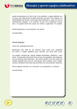 19 Grupo 3
Mensajes y aportes equipos colaborativos
suelen presentarse en el día a día no te amilanes y sigas adelante con
el curso, que hasta ahora lo estás haciendo muy bien. Con respeto a tu
disponibilidad de tiempo comunícalo personalmente a cada uno de tus
compañeros y lleguen a un acuerdo, sé que van a entender tu situa-
ción, te sugiero tomar las cosas con calma y organízate. Tú puedes.
Estaré esperando tu comunicación. Un abrazo
Lourdes Salas
Correo al grupo :
Buen día estimados alumnos:
Esperando que este fin de semana haya sudo muy reparador
les ánimo a seguir adelante para culminar con éxito este curso.
Les sugiero dividirse las tareas, delegar actividades, colaborar y apo-
yarse mutuamente porque los foros no son recuperables, sólo disponen
de una semana para culminarlo. Así mismo anoten en el foro todos los
medios posibles para que se comuniquen entre ustedes como celular,
correos, facebook entre otros que permitirá una comunicación oportuna.
Para cualquier consulta me encuentro a su disposición, un abrazo.
Lourdes Salas
 