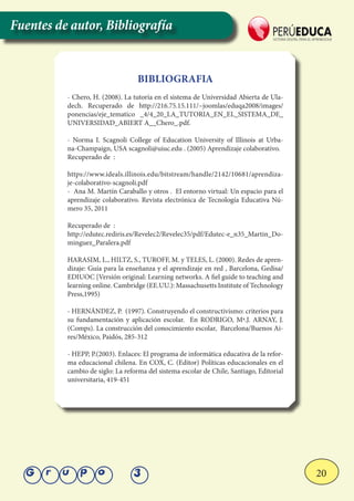 20Grupo 3
BIBLIOGRAFIA
- Chero, H. (2008). La tutoría en el sistema de Universidad Abierta de Ula-
dech. Recuperado de http://216.75.15.111/~joomlas/eduqa2008/images/
ponencias/eje_tematico _4/4_20_LA_TUTORIA_EN_EL_SISTEMA_DE_
UNIVERSIDAD_ABIERT A__Chero_.pdf.
- Norma I. Scagnoli College of Education University of Illinois at Urba-
na-Champaign, USA scagnoli@uiuc.edu . (2005) Aprendizaje colaborativo.
Recuperado de :
https://www.ideals.illinois.edu/bitstream/handle/2142/10681/aprendiza-
je-colaborativo-scagnoli.pdf
- Ana M. Martín Caraballo y otros . El entorno virtual: Un espacio para el
aprendizaje colaborativo. Revista electrónica de Tecnología Educativa Nú-
mero 35, 2011
Recuperado de :
http://edutec.rediris.es/Revelec2/Revelec35/pdf/Edutec-e_n35_Martin_Do-
minguez_Paralera.pdf
HARASIM, L., HILTZ, S., TUROFF, M. y TELES, L. (2000). Redes de apren-
dizaje: Guía para la enseñanza y el aprendizaje en red , Barcelona, Gedisa/
EDIUOC [Versión original: Learning networks. A fiel guide to teaching and
learning online. Cambridge (EE.UU.): Massachusetts Institute of Technology
Press,1995)
- HERNÁNDEZ, P. (1997). Construyendo el constructivismo: criterios para
su fundamentación y aplicación escolar. En RODRIGO, Mª.J. ARNAY, J.
(Comps). La construcción del conocimiento escolar, Barcelona/Buenos Ai-
res/México, Paidós, 285-312
- HEPP, P.(2003). Enlaces: El programa de informática educativa de la refor-
ma educacional chilena. En COX, C. (Editor) Políticas educacionales en el
cambio de siglo: La reforma del sistema escolar de Chile, Santiago, Editorial
universitaria, 419-451
Fuentes de autor, Bibliografía
 