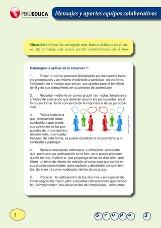 3 Grupo 3
Situación 1: Omar ha entregado muy buenos trabajos en el cur-
so; sin embargo, casi nunca escribe contribuciones en el foro.
Estrategías a aplicar en la situación 1.-
1.	 Enviar un correo personal felicitándolo por los buenos traba-
jos presentados y así mismo invitándole a participar en los foros,
incidiendo en lo valioso que serían sus aportes para el beneficio
de él y de sus compañeros en su proceso de aprendizaje
2.	 Recordar mediante un correo grupal las reglas, funciones y
criterios de evaluación que deberán asumir los participantes en el
foro y así Omar tome conciencia de la importancia de su participa-
ción.
3.	 Podría invitarlo a
que intercambie ideas,
conducirlo a que brinde
sus opiniones de las pro-
puestas de un compañero
determinado, o comparta
trabajos; de esta forma, se puede socializar el conocimiento e in-
centivarlo a participar.
4.	 Realizar motivación extrínseca o reforzador anticipado
que promueva su participación en el foro, se le puede proponer
quizás un reto, invitarlo a que proponga temas de discusión, que
lidere un tema de interés en relación al curso para que confíe en
sus propias capacidades para explorar y desarrollar conocimien-
tos, darle un rol como moderador dentro de un grupo.
5.	 Propiciar la participación de los alumnos y en especial de
Omar asignando mayor valor a aquellas intervenciones que comen-
ten, complementen, resuelvan dudas de compañeros, entre otros.
www.cpaoliva.com
Mensajes y aportes equipos colaborativos
 