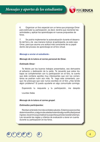 4Grupo 3
6.	 Organizar un foro especial con un tema que proponga Omar
para estimular su participación, es decir, tendría que reorientar las
actividades y aplicar los aprendizajes en nuevas propuestas de
foros.
7.	 Se podría implementar la autoevaluación durante el desarro-
llo del foro y de esa manera motivar al participante, es este caso
Omar, para que asuma una actitud más consciente de su papel
dentro del proceso de aprendizaje en el foro virtual.
Mensaje a enviar al estudiante.-
Mensaje de la tutora al correo personal de Omar.
Estimado Omar:
Te felicito por los buenos trabajos presentados, eso demuestra
el esfuerzo y dedicación de tu parte. Te recuerdo que estos tra-
bajos se complementan con tu participación en el foro, te cuento
que éste contiene aportes muy interesantes que con tus comen-
tarios se podrían nutrir aún más. Te hago este comentario, por-
que me preocupa que casi nunca escribes en el foro ¿Has tenido
algún problema? Si puedo ayudarte en algo comunícate conmigo.
Esperando tu respuesta y tu participación, me despido
Lourdes Salas
Mensaje de la tutora al correo grupal.
Estimados participantes:
Recibanantetodomismáscordialessaludos.Estamosapocosdías
determinarelforo,sialgunodeustedeshatenidoalgunadificultadparael
ingreso,losanimoaquerealicensusaportesquetodavíaestánatiempo.
Les recuerdo las reglas y criterios de evaluación a tener en cuenta
durante su participación en los foros.
Mensajes y aportes de los estudiantes
 