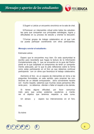 6Grupo 3
5.Sugerir a Leticia un encuentro sincrónico en la sala de chat.
6.Promover un intercambio virtual entre todos los estudian-
tes para que compartan sus principales estrategias, logros y
dificultades en su proceso de estudio y orientar la discusión.
7.Formar grupos de trabajo colaborativo en el que Leti-
cia pueda participar coordinando con otros participantes.
Mensaje a enviar al estudiante.-
Estimada Leticia:
Espero que te encuentres muy bien. En esta oportunidad te
escribo para recordarte que hagas la lectura de la Información
Complementaria pág. 5 que se encuentra en la guía del Partici-
pante en la que aceptaste el compromiso de tener un comporta-
miento adecuado, por lo que te pido reflexiones sobre la forma
como estas participando en el foro ya que debemos continuar
participando con un clima que favorezca el trabajo colaborativo.
Asimismo el foro es un espacio de intercambio en torno a las
preguntas formuladas, en este sentido, para propiciar las con-
diciones de un debate enriquecedor, sería conveniente hacerlo
con mucho respeto, sabemos que muchas veces pensamos dife-
rente pero; no debemos ofender o faltar el respeto a los demás.
Si tienes alguna dificultad, por favor comuníca-
melo para que juntas podamos ayudarnos a mante-
ner el objetivo que tenemos respecto a este curso.
Un abrazo y espero tus intervenciones en el foro.
Atte.
Su tutora
Mensajes y aportes de los estudiantes
 
