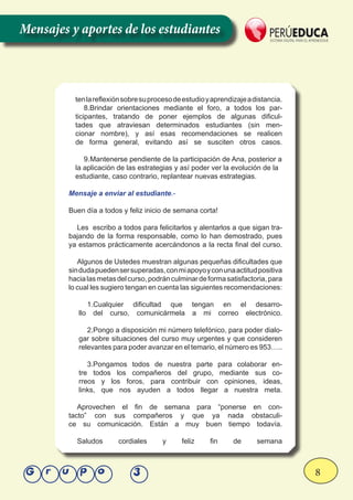 8Grupo 3
tenlareflexiónsobresuprocesodeestudioyaprendizajeadistancia.
8.Brindar orientaciones mediante el foro, a todos los par-
ticipantes, tratando de poner ejemplos de algunas dificul-
tades que atraviesan determinados estudiantes (sin men-
cionar nombre), y así esas recomendaciones se realicen
de forma general, evitando así se susciten otros casos.
9.	Mantenerse pendiente de la participación de Ana, posterior a
la aplicación de las estrategias y así poder ver la evolución de la
estudiante, caso contrario, replantear nuevas estrategias.
Mensaje a enviar al estudiante.-
Buen día a todos y feliz inicio de semana corta!
Les escribo a todos para felicitarlos y alentarlos a que sigan tra-
bajando de la forma responsable, como lo han demostrado, pues
ya estamos prácticamente acercándonos a la recta final del curso.
Algunos de Ustedes muestran algunas pequeñas dificultades que
sindudapuedensersuperadas,conmiapoyoyconunaactitudpositiva
hacialasmetasdelcurso,podránculminardeformasatisfactoria,para
lo cual les sugiero tengan en cuenta las siguientes recomendaciones:
1.Cualquier dificultad que tengan en el desarro-
llo del curso, comunicármela a mi correo electrónico.
2.Pongo a disposición mi número telefónico, para poder dialo-
gar sobre situaciones del curso muy urgentes y que consideren
relevantes para poder avanzar en el temario, el número es 953…..
3.Pongamos todos de nuestra parte para colaborar en-
tre todos los compañeros del grupo, mediante sus co-
rreos y los foros, para contribuir con opiniones, ideas,
links, que nos ayuden a todos llegar a nuestra meta.
Aprovechen el fin de semana para “ponerse en con-
tacto” con sus compañeros y que ya nada obstaculi-
ce su comunicación. Están a muy buen tiempo todavía.
Saludos cordiales y feliz fin de semana
Mensajes y aportes de los estudiantes
 