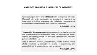 “La iniciativa para convocar a cabildos abiertos corresponde al Concejo
Municipal, a las juntas parroquiales por acuerdo de la mayoría de sus
integrantes; al alcalde o alcaldesa y a los ciudadanos y ciudadanas, de
conformidad con lo establecido en la respectiva ordenanza.”
Artículo 261, LOPPM
“La asamblea de ciudadanos y ciudadanas estará referida a las materias
que establece la ley correspondiente, debe ser convocada de manera
expresa, anticipada y pública. Sus decisiones tienen carácter vinculante
para las autoridades (…).
Todo lo referido a iniciativa, procedimiento, ámbito, materia, validez,
efecto vinculante y, comisión de control y seguimiento, será
desarrollado por la ley especial que trata la materia.”
Artículo 264, LOPPM
CABILDOS ABIERTOS, ASAMBLEAS CIUDADANAS
 