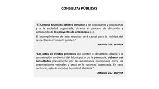 “El Concejo Municipal deberá consultar a los ciudadanos y ciudadanas
y a la sociedad organizada, durante el proceso de discusión y
aprobación de los proyectos de ordenanzas, (…).
El incumplimiento de este requisito será causal para la nulidad del
respectivo instrumento jurídico.”
Artículo 266, LOPPM
“Los actos de efectos generales que afecten el desarrollo urbano y la
conservación ambiental del Municipio o de la parroquia, deberán ser
consultados previamente por las autoridades municipales entre las
organizaciones vecinales y otras de la sociedad organizada. En caso
contrario, estarán viciados de nulidad absoluta.”
Artículo 267, LOPPM
CONSULTAS PÚBLICAS
 