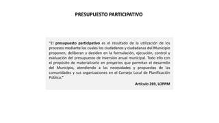 “El presupuesto participativo es el resultado de la utilización de los
procesos mediante los cuales los ciudadanos y ciudadanas del Municipio
proponen, deliberan y deciden en la formulación, ejecución, control y
evaluación del presupuesto de inversión anual municipal. Todo ello con
el propósito de materializarlo en proyectos que permitan el desarrollo
del Municipio, atendiendo a las necesidades y propuestas de las
comunidades y sus organizaciones en el Consejo Local de Planificación
Pública.”
Artículo 269, LOPPM
PRESUPUESTO PARTICIPATIVO
 