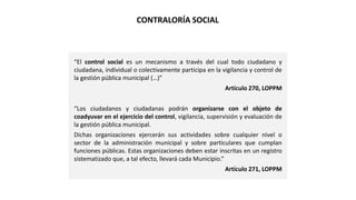 “El control social es un mecanismo a través del cual todo ciudadano y
ciudadana, individual o colectivamente participa en la vigilancia y control de
la gestión pública municipal (…)”
Artículo 270, LOPPM
“Los ciudadanos y ciudadanas podrán organizarse con el objeto de
coadyuvar en el ejercicio del control, vigilancia, supervisión y evaluación de
la gestión pública municipal.
Dichas organizaciones ejercerán sus actividades sobre cualquier nivel o
sector de la administración municipal y sobre particulares que cumplan
funciones públicas. Estas organizaciones deben estar inscritas en un registro
sistematizado que, a tal efecto, llevará cada Municipio.”
Artículo 271, LOPPM
CONTRALORÍA SOCIAL
 