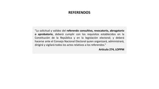 “La solicitud y validez del referendo consultivo, revocatorio, abrogatorio
o aprobatorio, deberá cumplir con los requisitos establecidos en la
Constitución de la República y en la legislación electoral; y deberá
hacerse ante el Consejo Nacional Electoral quien organizará, administrará,
dirigirá y vigilará todos los actos relativos a los referendos.”
Artículo 274, LOPPM
REFERENDOS
 