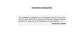 “Los ciudadanos y ciudadanas, en un porcentaje no menor al cero coma
uno por ciento (0,1%) de los electores del Municipio, podrán presentar
proyectos de ordenanzas o de modificación de las ya vigentes. (…)”
Artículo 275, LOPPM
INICIATIVA LEGISLATIVA
 