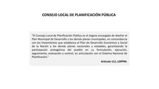 “El Consejo Local de Planificación Pública es el órgano encargado de diseñar el
Plan Municipal de Desarrollo y los demás planes municipales, en concordancia
con los lineamientos que establezca el Plan de Desarrollo Económico y Social
de la Nación y los demás planes nacionales y estadales, garantizando la
participación protagónica del pueblo en su formulación, ejecución,
seguimiento, evaluación y control, en articulación con el Sistema Nacional de
Planificación.”
Artículo 111, LOPPM.
CONSEJO LOCAL DE PLANIFICACIÓN PÚBLICA
 
