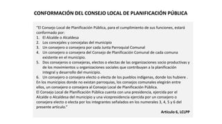 “El Consejo Local de Planificación Pública, para el cumplimiento de sus funciones, estará
conformado por:
1. El Alcalde o Alcaldesa
2. Los concejales y concejalas del municipio
3. Un consejero o consejera por cada Junta Parroquial Comunal
4. Un consejero o consejera del Consejo de Planificación Comunal de cada comuna
existente en el municipio.
5. Dos consejeros o consejeras, electos o electas de las organizaciones socio productivas y
de los movimientos u organizaciones sociales que contribuyan a la planificación
integral y desarrollo del municipio.
6. Un consejero o consejera electo o electa de los pueblos indígenas, donde los hubiere .
En los municipios donde no existan parroquias, los consejos comunales elegirán entre
ellos, un consejero o consejera al Consejo Local de Planificación Pública.
El Consejo Local de Planificación Pública cuenta con una presidencia, ejercida por el
Alcalde o Alcaldesa del municipio y una vicepresidencia ejercida por un consejero o
consejera electo o electa por los integrantes señalados en los numerales 3, 4, 5 y 6 del
presente artículo.”
Artículo 6, LCLPP
CONFORMACIÓN DEL CONSEJO LOCAL DE PLANIFICACIÓN PÚBLICA
 